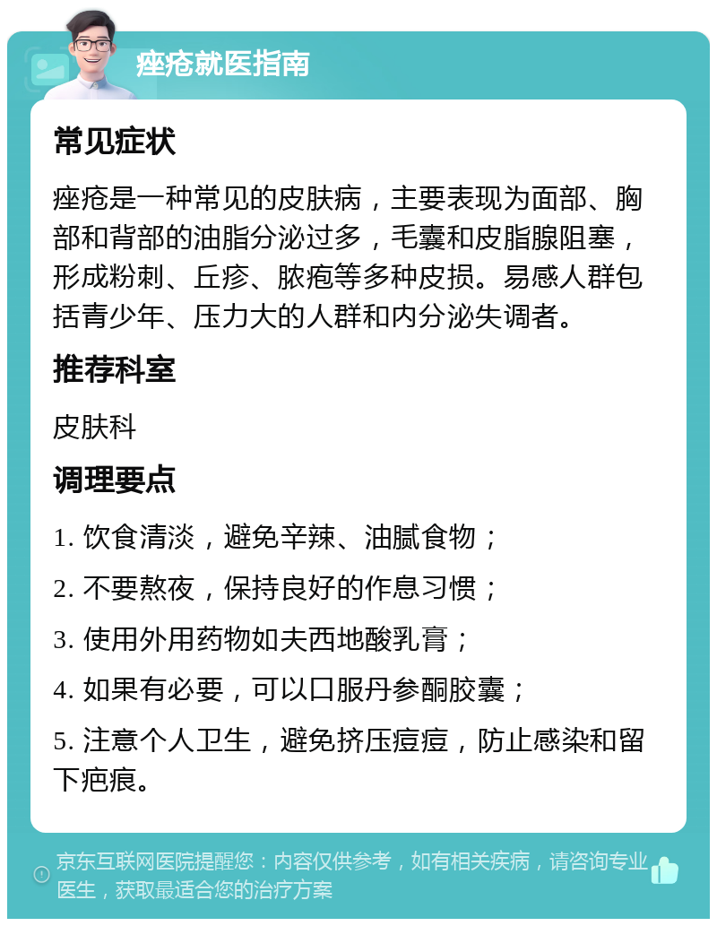 痤疮就医指南 常见症状 痤疮是一种常见的皮肤病，主要表现为面部、胸部和背部的油脂分泌过多，毛囊和皮脂腺阻塞，形成粉刺、丘疹、脓疱等多种皮损。易感人群包括青少年、压力大的人群和内分泌失调者。 推荐科室 皮肤科 调理要点 1. 饮食清淡，避免辛辣、油腻食物； 2. 不要熬夜，保持良好的作息习惯； 3. 使用外用药物如夫西地酸乳膏； 4. 如果有必要，可以口服丹参酮胶囊； 5. 注意个人卫生，避免挤压痘痘，防止感染和留下疤痕。