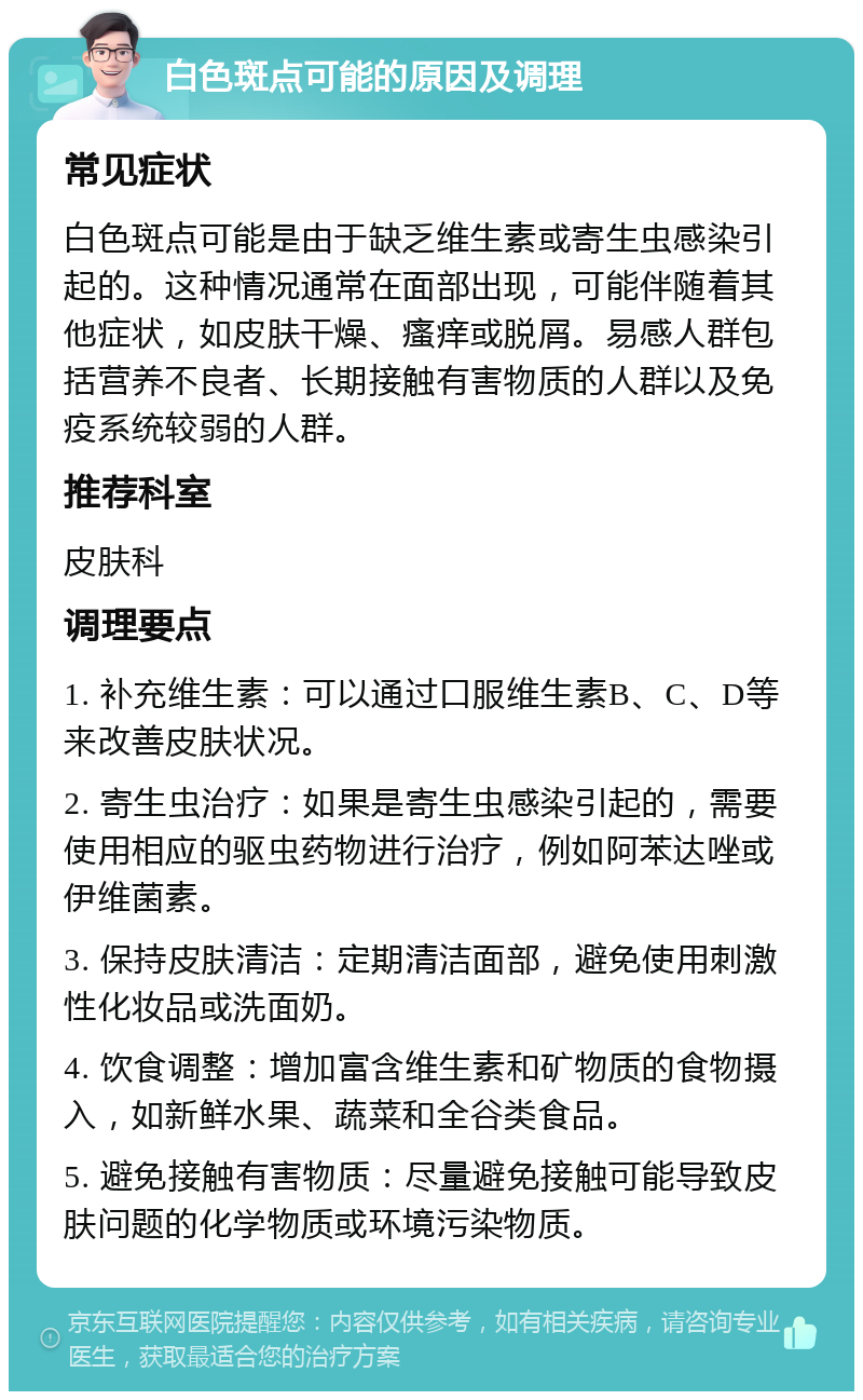 白色斑点可能的原因及调理 常见症状 白色斑点可能是由于缺乏维生素或寄生虫感染引起的。这种情况通常在面部出现，可能伴随着其他症状，如皮肤干燥、瘙痒或脱屑。易感人群包括营养不良者、长期接触有害物质的人群以及免疫系统较弱的人群。 推荐科室 皮肤科 调理要点 1. 补充维生素：可以通过口服维生素B、C、D等来改善皮肤状况。 2. 寄生虫治疗：如果是寄生虫感染引起的，需要使用相应的驱虫药物进行治疗，例如阿苯达唑或伊维菌素。 3. 保持皮肤清洁：定期清洁面部，避免使用刺激性化妆品或洗面奶。 4. 饮食调整：增加富含维生素和矿物质的食物摄入，如新鲜水果、蔬菜和全谷类食品。 5. 避免接触有害物质：尽量避免接触可能导致皮肤问题的化学物质或环境污染物质。