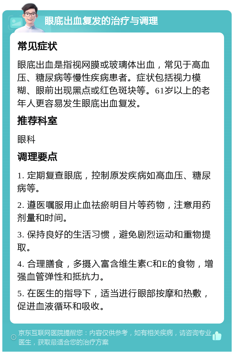 眼底出血复发的治疗与调理 常见症状 眼底出血是指视网膜或玻璃体出血，常见于高血压、糖尿病等慢性疾病患者。症状包括视力模糊、眼前出现黑点或红色斑块等。61岁以上的老年人更容易发生眼底出血复发。 推荐科室 眼科 调理要点 1. 定期复查眼底，控制原发疾病如高血压、糖尿病等。 2. 遵医嘱服用止血祛瘀明目片等药物，注意用药剂量和时间。 3. 保持良好的生活习惯，避免剧烈运动和重物提取。 4. 合理膳食，多摄入富含维生素C和E的食物，增强血管弹性和抵抗力。 5. 在医生的指导下，适当进行眼部按摩和热敷，促进血液循环和吸收。