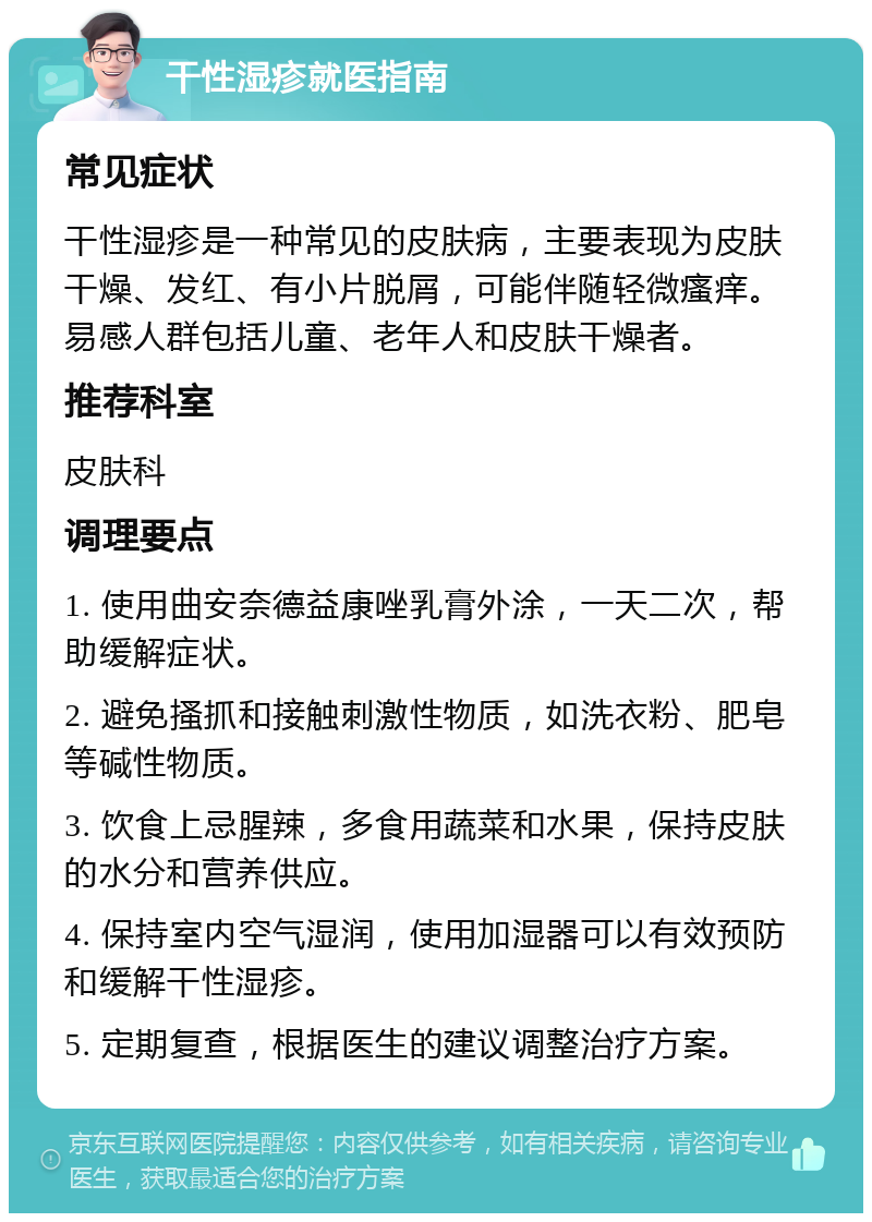 干性湿疹就医指南 常见症状 干性湿疹是一种常见的皮肤病，主要表现为皮肤干燥、发红、有小片脱屑，可能伴随轻微瘙痒。易感人群包括儿童、老年人和皮肤干燥者。 推荐科室 皮肤科 调理要点 1. 使用曲安奈德益康唑乳膏外涂，一天二次，帮助缓解症状。 2. 避免搔抓和接触刺激性物质，如洗衣粉、肥皂等碱性物质。 3. 饮食上忌腥辣，多食用蔬菜和水果，保持皮肤的水分和营养供应。 4. 保持室内空气湿润，使用加湿器可以有效预防和缓解干性湿疹。 5. 定期复查，根据医生的建议调整治疗方案。