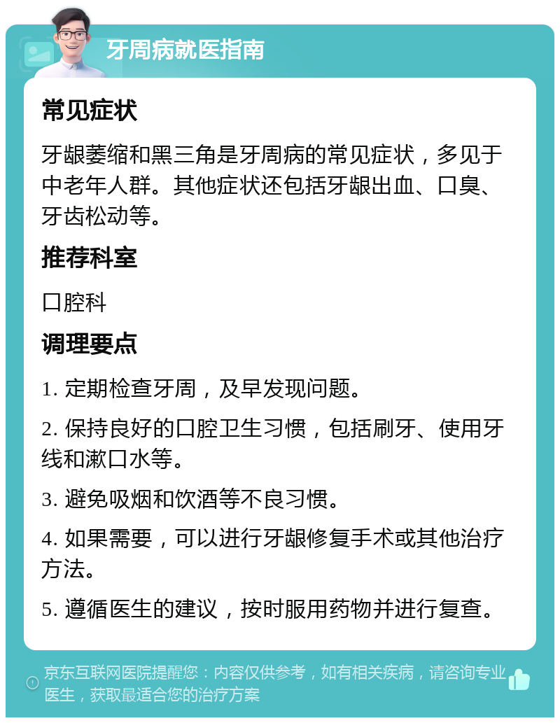 牙周病就医指南 常见症状 牙龈萎缩和黑三角是牙周病的常见症状，多见于中老年人群。其他症状还包括牙龈出血、口臭、牙齿松动等。 推荐科室 口腔科 调理要点 1. 定期检查牙周，及早发现问题。 2. 保持良好的口腔卫生习惯，包括刷牙、使用牙线和漱口水等。 3. 避免吸烟和饮酒等不良习惯。 4. 如果需要，可以进行牙龈修复手术或其他治疗方法。 5. 遵循医生的建议，按时服用药物并进行复查。