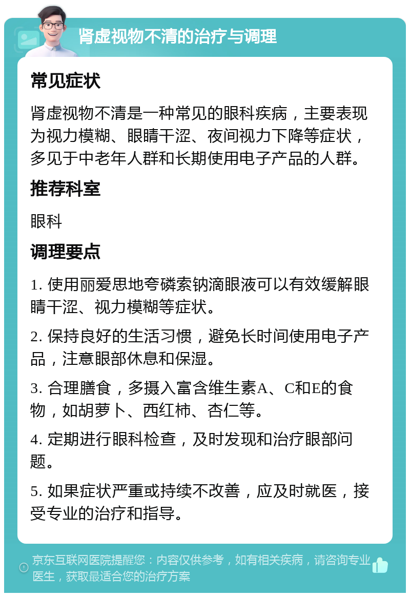 肾虚视物不清的治疗与调理 常见症状 肾虚视物不清是一种常见的眼科疾病，主要表现为视力模糊、眼睛干涩、夜间视力下降等症状，多见于中老年人群和长期使用电子产品的人群。 推荐科室 眼科 调理要点 1. 使用丽爱思地夸磷索钠滴眼液可以有效缓解眼睛干涩、视力模糊等症状。 2. 保持良好的生活习惯，避免长时间使用电子产品，注意眼部休息和保湿。 3. 合理膳食，多摄入富含维生素A、C和E的食物，如胡萝卜、西红柿、杏仁等。 4. 定期进行眼科检查，及时发现和治疗眼部问题。 5. 如果症状严重或持续不改善，应及时就医，接受专业的治疗和指导。