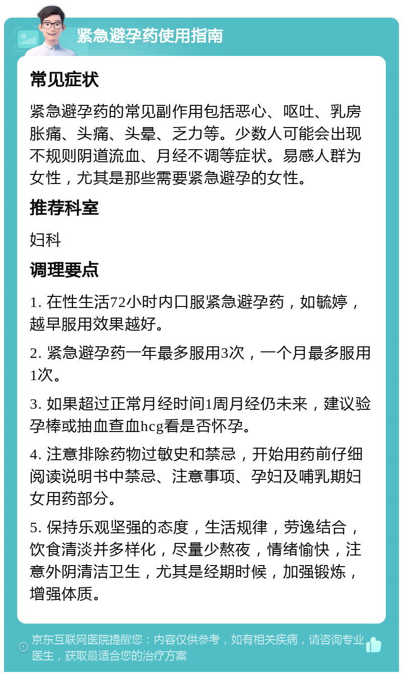 紧急避孕药使用指南 常见症状 紧急避孕药的常见副作用包括恶心、呕吐、乳房胀痛、头痛、头晕、乏力等。少数人可能会出现不规则阴道流血、月经不调等症状。易感人群为女性，尤其是那些需要紧急避孕的女性。 推荐科室 妇科 调理要点 1. 在性生活72小时内口服紧急避孕药，如毓婷，越早服用效果越好。 2. 紧急避孕药一年最多服用3次，一个月最多服用1次。 3. 如果超过正常月经时间1周月经仍未来，建议验孕棒或抽血查血hcg看是否怀孕。 4. 注意排除药物过敏史和禁忌，开始用药前仔细阅读说明书中禁忌、注意事项、孕妇及哺乳期妇女用药部分。 5. 保持乐观坚强的态度，生活规律，劳逸结合，饮食清淡并多样化，尽量少熬夜，情绪愉快，注意外阴清洁卫生，尤其是经期时候，加强锻炼，增强体质。