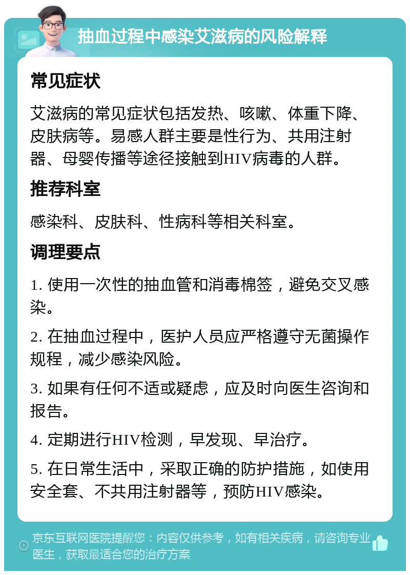 抽血过程中感染艾滋病的风险解释 常见症状 艾滋病的常见症状包括发热、咳嗽、体重下降、皮肤病等。易感人群主要是性行为、共用注射器、母婴传播等途径接触到HIV病毒的人群。 推荐科室 感染科、皮肤科、性病科等相关科室。 调理要点 1. 使用一次性的抽血管和消毒棉签，避免交叉感染。 2. 在抽血过程中，医护人员应严格遵守无菌操作规程，减少感染风险。 3. 如果有任何不适或疑虑，应及时向医生咨询和报告。 4. 定期进行HIV检测，早发现、早治疗。 5. 在日常生活中，采取正确的防护措施，如使用安全套、不共用注射器等，预防HIV感染。