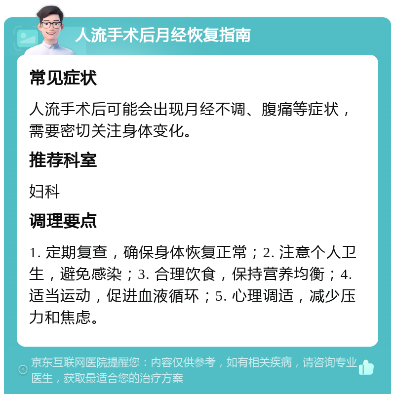 人流手术后月经恢复指南 常见症状 人流手术后可能会出现月经不调、腹痛等症状，需要密切关注身体变化。 推荐科室 妇科 调理要点 1. 定期复查，确保身体恢复正常；2. 注意个人卫生，避免感染；3. 合理饮食，保持营养均衡；4. 适当运动，促进血液循环；5. 心理调适，减少压力和焦虑。