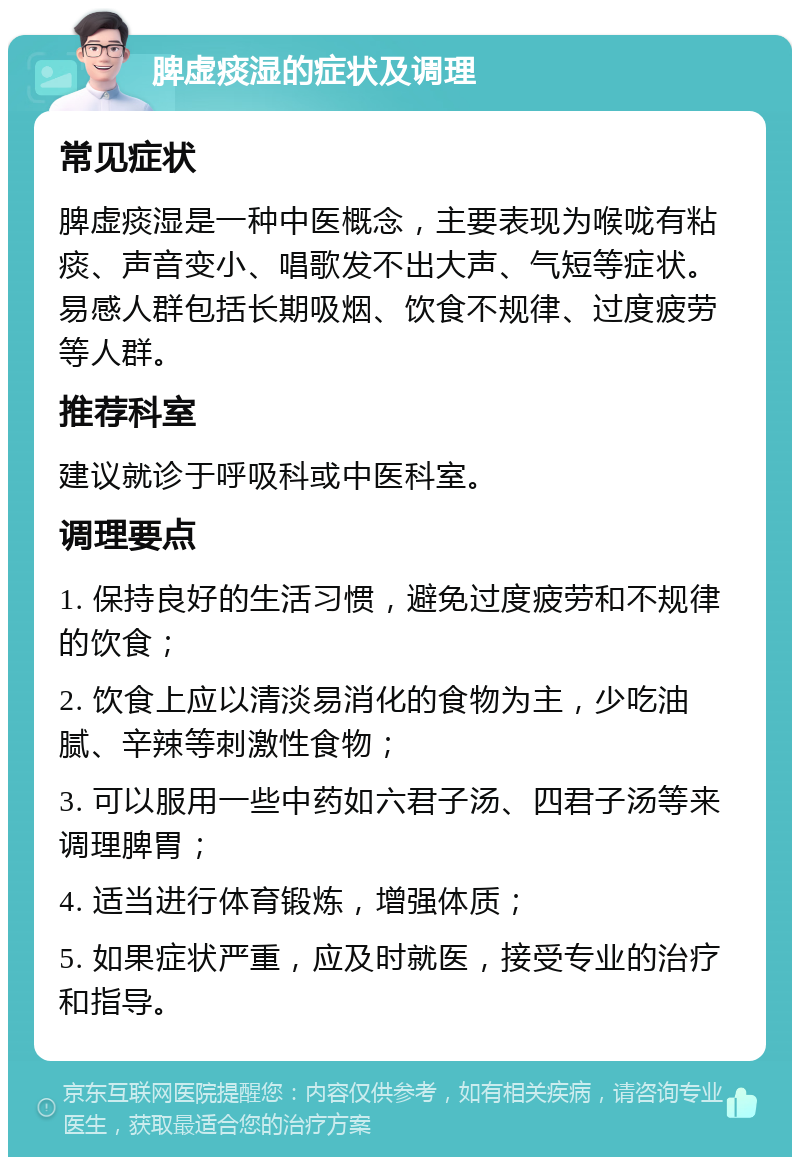 脾虚痰湿的症状及调理 常见症状 脾虚痰湿是一种中医概念，主要表现为喉咙有粘痰、声音变小、唱歌发不出大声、气短等症状。易感人群包括长期吸烟、饮食不规律、过度疲劳等人群。 推荐科室 建议就诊于呼吸科或中医科室。 调理要点 1. 保持良好的生活习惯，避免过度疲劳和不规律的饮食； 2. 饮食上应以清淡易消化的食物为主，少吃油腻、辛辣等刺激性食物； 3. 可以服用一些中药如六君子汤、四君子汤等来调理脾胃； 4. 适当进行体育锻炼，增强体质； 5. 如果症状严重，应及时就医，接受专业的治疗和指导。