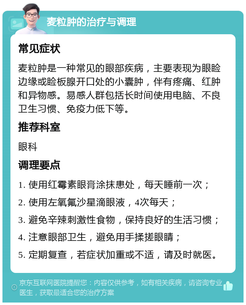 麦粒肿的治疗与调理 常见症状 麦粒肿是一种常见的眼部疾病，主要表现为眼睑边缘或睑板腺开口处的小囊肿，伴有疼痛、红肿和异物感。易感人群包括长时间使用电脑、不良卫生习惯、免疫力低下等。 推荐科室 眼科 调理要点 1. 使用红霉素眼膏涂抹患处，每天睡前一次； 2. 使用左氧氟沙星滴眼液，4次每天； 3. 避免辛辣刺激性食物，保持良好的生活习惯； 4. 注意眼部卫生，避免用手揉搓眼睛； 5. 定期复查，若症状加重或不适，请及时就医。