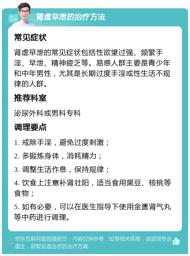 肾虚早泄的治疗方法 常见症状 肾虚早泄的常见症状包括性欲望过强、频繁手淫、早泄、精神疲乏等。易感人群主要是青少年和中年男性，尤其是长期过度手淫或性生活不规律的人群。 推荐科室 泌尿外科或男科专科 调理要点 1. 戒除手淫，避免过度刺激； 2. 多锻炼身体，消耗精力； 3. 调整生活作息，保持规律； 4. 饮食上注意补肾壮阳，适当食用黑豆、核桃等食物； 5. 如有必要，可以在医生指导下使用金匮肾气丸等中药进行调理。