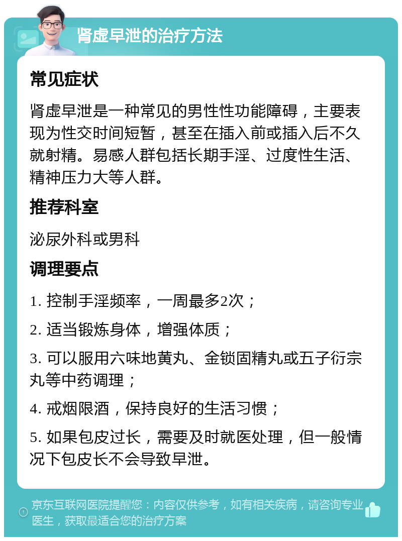 肾虚早泄的治疗方法 常见症状 肾虚早泄是一种常见的男性性功能障碍，主要表现为性交时间短暂，甚至在插入前或插入后不久就射精。易感人群包括长期手淫、过度性生活、精神压力大等人群。 推荐科室 泌尿外科或男科 调理要点 1. 控制手淫频率，一周最多2次； 2. 适当锻炼身体，增强体质； 3. 可以服用六味地黄丸、金锁固精丸或五子衍宗丸等中药调理； 4. 戒烟限酒，保持良好的生活习惯； 5. 如果包皮过长，需要及时就医处理，但一般情况下包皮长不会导致早泄。