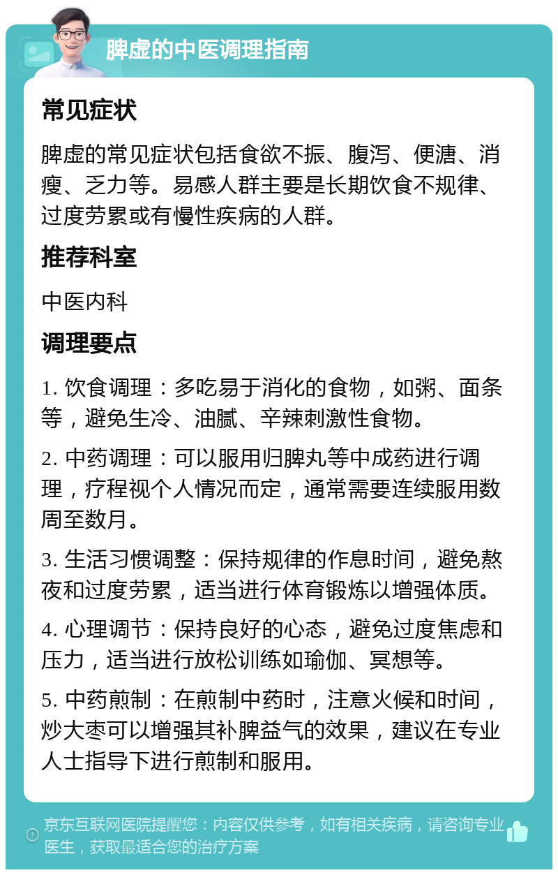 脾虚的中医调理指南 常见症状 脾虚的常见症状包括食欲不振、腹泻、便溏、消瘦、乏力等。易感人群主要是长期饮食不规律、过度劳累或有慢性疾病的人群。 推荐科室 中医内科 调理要点 1. 饮食调理：多吃易于消化的食物，如粥、面条等，避免生冷、油腻、辛辣刺激性食物。 2. 中药调理：可以服用归脾丸等中成药进行调理，疗程视个人情况而定，通常需要连续服用数周至数月。 3. 生活习惯调整：保持规律的作息时间，避免熬夜和过度劳累，适当进行体育锻炼以增强体质。 4. 心理调节：保持良好的心态，避免过度焦虑和压力，适当进行放松训练如瑜伽、冥想等。 5. 中药煎制：在煎制中药时，注意火候和时间，炒大枣可以增强其补脾益气的效果，建议在专业人士指导下进行煎制和服用。