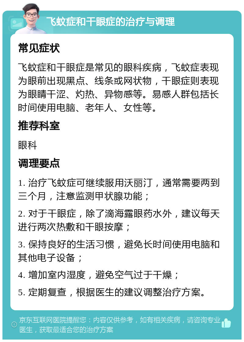 飞蚊症和干眼症的治疗与调理 常见症状 飞蚊症和干眼症是常见的眼科疾病，飞蚊症表现为眼前出现黑点、线条或网状物，干眼症则表现为眼睛干涩、灼热、异物感等。易感人群包括长时间使用电脑、老年人、女性等。 推荐科室 眼科 调理要点 1. 治疗飞蚊症可继续服用沃丽汀，通常需要两到三个月，注意监测甲状腺功能； 2. 对于干眼症，除了滴海露眼药水外，建议每天进行两次热敷和干眼按摩； 3. 保持良好的生活习惯，避免长时间使用电脑和其他电子设备； 4. 增加室内湿度，避免空气过于干燥； 5. 定期复查，根据医生的建议调整治疗方案。