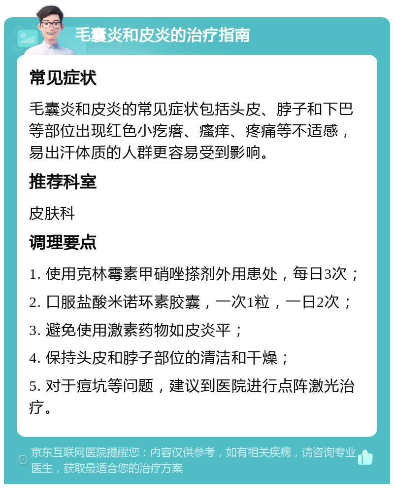 毛囊炎和皮炎的治疗指南 常见症状 毛囊炎和皮炎的常见症状包括头皮、脖子和下巴等部位出现红色小疙瘩、瘙痒、疼痛等不适感，易出汗体质的人群更容易受到影响。 推荐科室 皮肤科 调理要点 1. 使用克林霉素甲硝唑搽剂外用患处，每日3次； 2. 口服盐酸米诺环素胶囊，一次1粒，一日2次； 3. 避免使用激素药物如皮炎平； 4. 保持头皮和脖子部位的清洁和干燥； 5. 对于痘坑等问题，建议到医院进行点阵激光治疗。