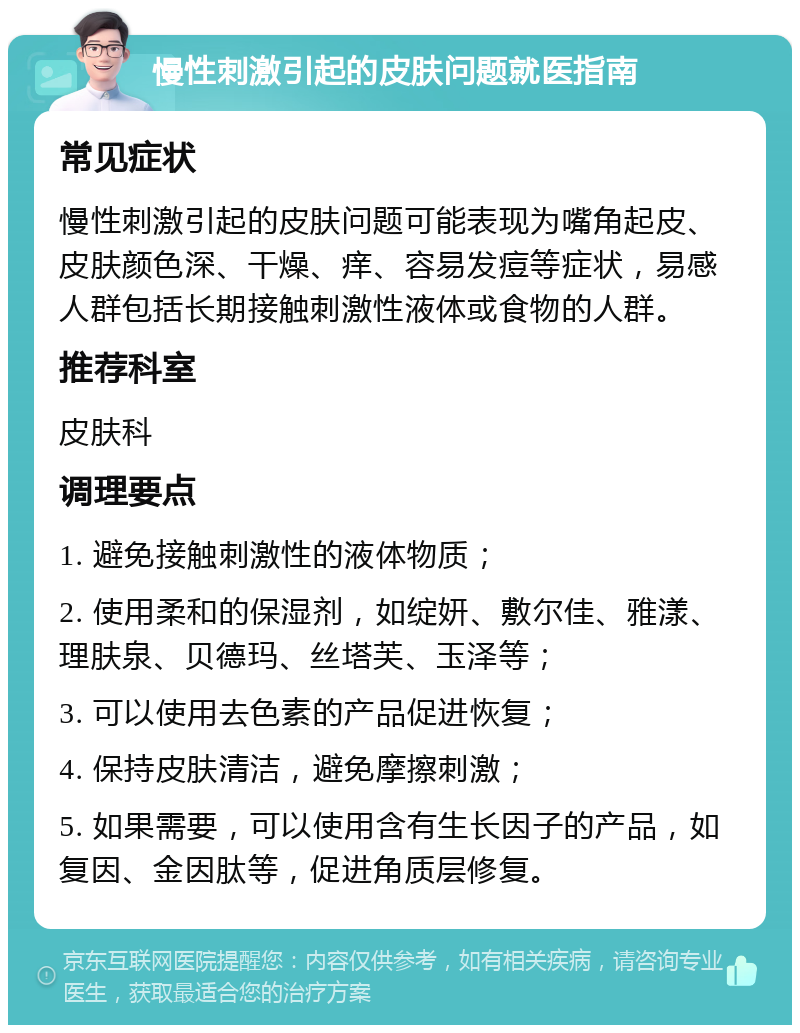 慢性刺激引起的皮肤问题就医指南 常见症状 慢性刺激引起的皮肤问题可能表现为嘴角起皮、皮肤颜色深、干燥、痒、容易发痘等症状，易感人群包括长期接触刺激性液体或食物的人群。 推荐科室 皮肤科 调理要点 1. 避免接触刺激性的液体物质； 2. 使用柔和的保湿剂，如绽妍、敷尔佳、雅漾、理肤泉、贝德玛、丝塔芙、玉泽等； 3. 可以使用去色素的产品促进恢复； 4. 保持皮肤清洁，避免摩擦刺激； 5. 如果需要，可以使用含有生长因子的产品，如复因、金因肽等，促进角质层修复。