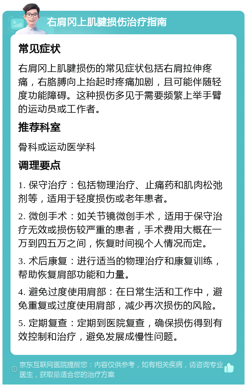 右肩冈上肌腱损伤治疗指南 常见症状 右肩冈上肌腱损伤的常见症状包括右肩拉伸疼痛，右胳膊向上抬起时疼痛加剧，且可能伴随轻度功能障碍。这种损伤多见于需要频繁上举手臂的运动员或工作者。 推荐科室 骨科或运动医学科 调理要点 1. 保守治疗：包括物理治疗、止痛药和肌肉松弛剂等，适用于轻度损伤或老年患者。 2. 微创手术：如关节镜微创手术，适用于保守治疗无效或损伤较严重的患者，手术费用大概在一万到四五万之间，恢复时间视个人情况而定。 3. 术后康复：进行适当的物理治疗和康复训练，帮助恢复肩部功能和力量。 4. 避免过度使用肩部：在日常生活和工作中，避免重复或过度使用肩部，减少再次损伤的风险。 5. 定期复查：定期到医院复查，确保损伤得到有效控制和治疗，避免发展成慢性问题。