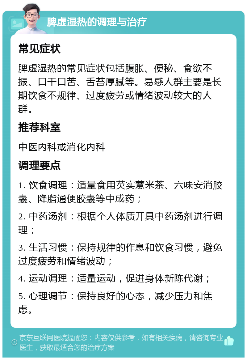 脾虚湿热的调理与治疗 常见症状 脾虚湿热的常见症状包括腹胀、便秘、食欲不振、口干口苦、舌苔厚腻等。易感人群主要是长期饮食不规律、过度疲劳或情绪波动较大的人群。 推荐科室 中医内科或消化内科 调理要点 1. 饮食调理：适量食用芡实薏米茶、六味安消胶囊、降脂通便胶囊等中成药； 2. 中药汤剂：根据个人体质开具中药汤剂进行调理； 3. 生活习惯：保持规律的作息和饮食习惯，避免过度疲劳和情绪波动； 4. 运动调理：适量运动，促进身体新陈代谢； 5. 心理调节：保持良好的心态，减少压力和焦虑。