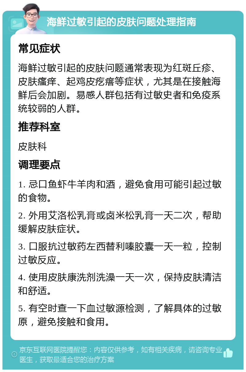 海鲜过敏引起的皮肤问题处理指南 常见症状 海鲜过敏引起的皮肤问题通常表现为红斑丘疹、皮肤瘙痒、起鸡皮疙瘩等症状，尤其是在接触海鲜后会加剧。易感人群包括有过敏史者和免疫系统较弱的人群。 推荐科室 皮肤科 调理要点 1. 忌口鱼虾牛羊肉和酒，避免食用可能引起过敏的食物。 2. 外用艾洛松乳膏或卤米松乳膏一天二次，帮助缓解皮肤症状。 3. 口服抗过敏药左西替利嗪胶囊一天一粒，控制过敏反应。 4. 使用皮肤康洗剂洗澡一天一次，保持皮肤清洁和舒适。 5. 有空时查一下血过敏源检测，了解具体的过敏原，避免接触和食用。