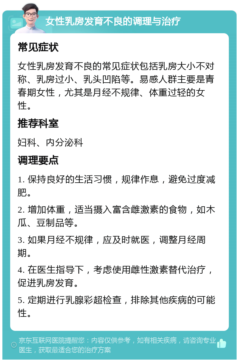 女性乳房发育不良的调理与治疗 常见症状 女性乳房发育不良的常见症状包括乳房大小不对称、乳房过小、乳头凹陷等。易感人群主要是青春期女性，尤其是月经不规律、体重过轻的女性。 推荐科室 妇科、内分泌科 调理要点 1. 保持良好的生活习惯，规律作息，避免过度减肥。 2. 增加体重，适当摄入富含雌激素的食物，如木瓜、豆制品等。 3. 如果月经不规律，应及时就医，调整月经周期。 4. 在医生指导下，考虑使用雌性激素替代治疗，促进乳房发育。 5. 定期进行乳腺彩超检查，排除其他疾病的可能性。