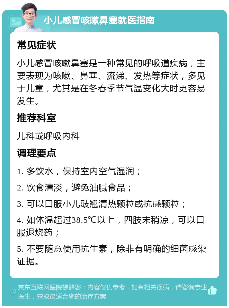 小儿感冒咳嗽鼻塞就医指南 常见症状 小儿感冒咳嗽鼻塞是一种常见的呼吸道疾病，主要表现为咳嗽、鼻塞、流涕、发热等症状，多见于儿童，尤其是在冬春季节气温变化大时更容易发生。 推荐科室 儿科或呼吸内科 调理要点 1. 多饮水，保持室内空气湿润； 2. 饮食清淡，避免油腻食品； 3. 可以口服小儿豉翘清热颗粒或抗感颗粒； 4. 如体温超过38.5℃以上，四肢末稍凉，可以口服退烧药； 5. 不要随意使用抗生素，除非有明确的细菌感染证据。