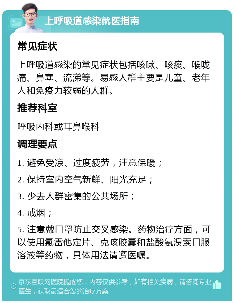 上呼吸道感染就医指南 常见症状 上呼吸道感染的常见症状包括咳嗽、咳痰、喉咙痛、鼻塞、流涕等。易感人群主要是儿童、老年人和免疫力较弱的人群。 推荐科室 呼吸内科或耳鼻喉科 调理要点 1. 避免受凉、过度疲劳，注意保暖； 2. 保持室内空气新鲜、阳光充足； 3. 少去人群密集的公共场所； 4. 戒烟； 5. 注意戴口罩防止交叉感染。药物治疗方面，可以使用氯雷他定片、克咳胶囊和盐酸氨溴索口服溶液等药物，具体用法请遵医嘱。