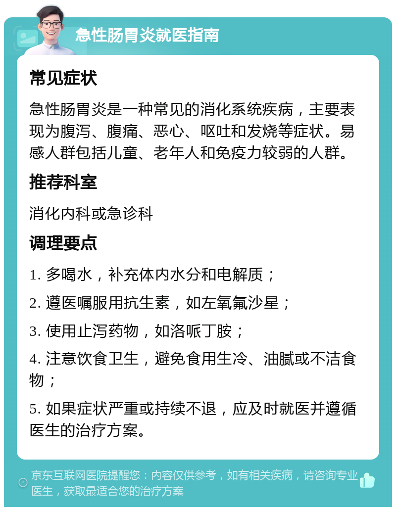 急性肠胃炎就医指南 常见症状 急性肠胃炎是一种常见的消化系统疾病，主要表现为腹泻、腹痛、恶心、呕吐和发烧等症状。易感人群包括儿童、老年人和免疫力较弱的人群。 推荐科室 消化内科或急诊科 调理要点 1. 多喝水，补充体内水分和电解质； 2. 遵医嘱服用抗生素，如左氧氟沙星； 3. 使用止泻药物，如洛哌丁胺； 4. 注意饮食卫生，避免食用生冷、油腻或不洁食物； 5. 如果症状严重或持续不退，应及时就医并遵循医生的治疗方案。