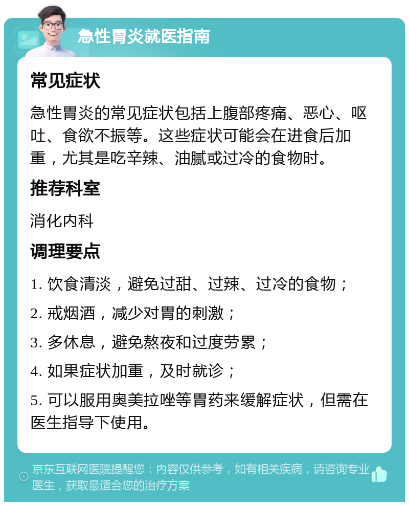 急性胃炎就医指南 常见症状 急性胃炎的常见症状包括上腹部疼痛、恶心、呕吐、食欲不振等。这些症状可能会在进食后加重，尤其是吃辛辣、油腻或过冷的食物时。 推荐科室 消化内科 调理要点 1. 饮食清淡，避免过甜、过辣、过冷的食物； 2. 戒烟酒，减少对胃的刺激； 3. 多休息，避免熬夜和过度劳累； 4. 如果症状加重，及时就诊； 5. 可以服用奥美拉唑等胃药来缓解症状，但需在医生指导下使用。