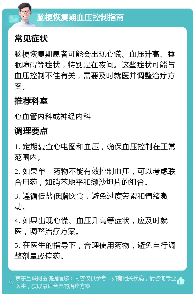 脑梗恢复期血压控制指南 常见症状 脑梗恢复期患者可能会出现心慌、血压升高、睡眠障碍等症状，特别是在夜间。这些症状可能与血压控制不佳有关，需要及时就医并调整治疗方案。 推荐科室 心血管内科或神经内科 调理要点 1. 定期复查心电图和血压，确保血压控制在正常范围内。 2. 如果单一药物不能有效控制血压，可以考虑联合用药，如硝苯地平和缬沙坦片的组合。 3. 遵循低盐低脂饮食，避免过度劳累和情绪激动。 4. 如果出现心慌、血压升高等症状，应及时就医，调整治疗方案。 5. 在医生的指导下，合理使用药物，避免自行调整剂量或停药。