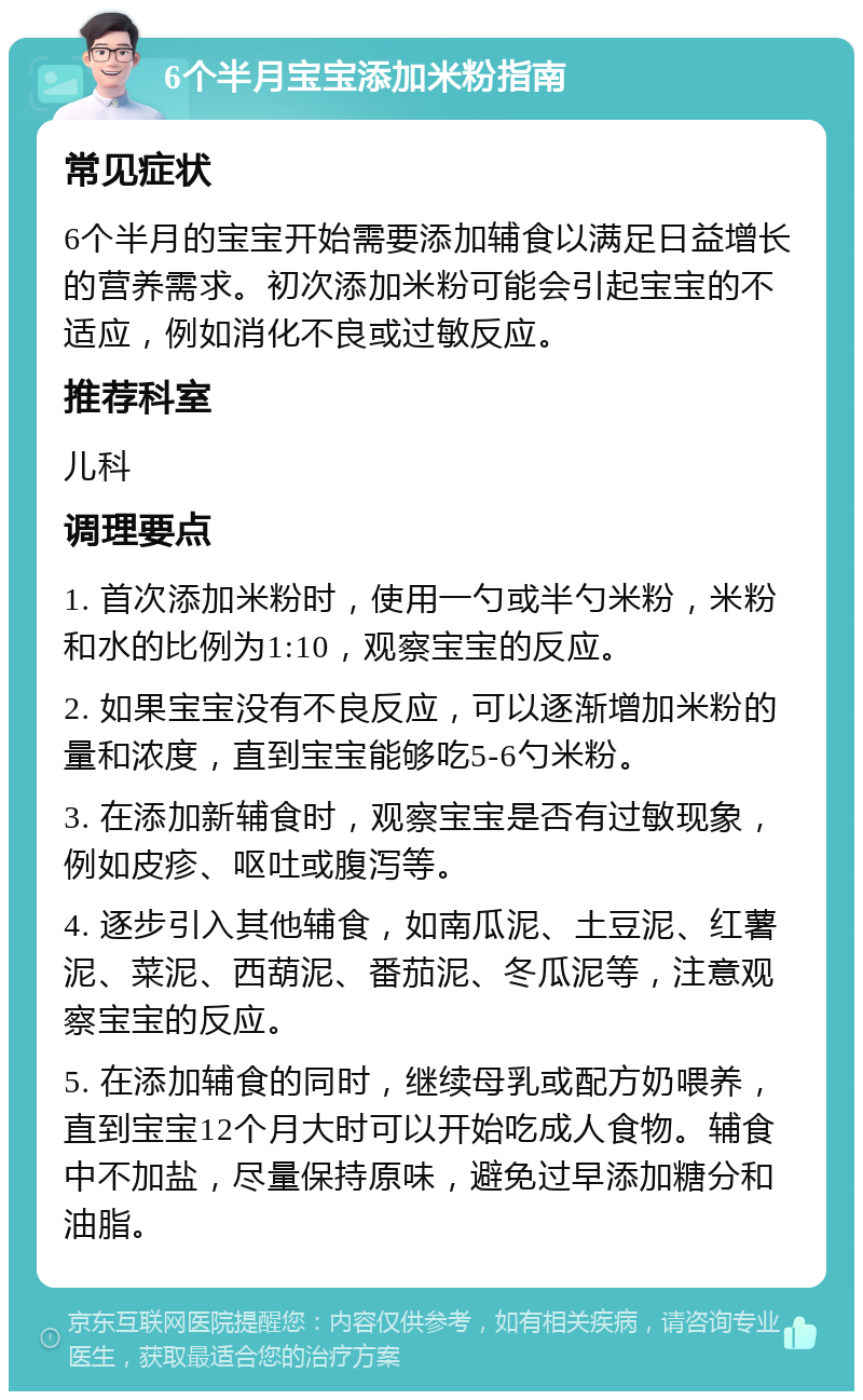 6个半月宝宝添加米粉指南 常见症状 6个半月的宝宝开始需要添加辅食以满足日益增长的营养需求。初次添加米粉可能会引起宝宝的不适应，例如消化不良或过敏反应。 推荐科室 儿科 调理要点 1. 首次添加米粉时，使用一勺或半勺米粉，米粉和水的比例为1:10，观察宝宝的反应。 2. 如果宝宝没有不良反应，可以逐渐增加米粉的量和浓度，直到宝宝能够吃5-6勺米粉。 3. 在添加新辅食时，观察宝宝是否有过敏现象，例如皮疹、呕吐或腹泻等。 4. 逐步引入其他辅食，如南瓜泥、土豆泥、红薯泥、菜泥、西葫泥、番茄泥、冬瓜泥等，注意观察宝宝的反应。 5. 在添加辅食的同时，继续母乳或配方奶喂养，直到宝宝12个月大时可以开始吃成人食物。辅食中不加盐，尽量保持原味，避免过早添加糖分和油脂。