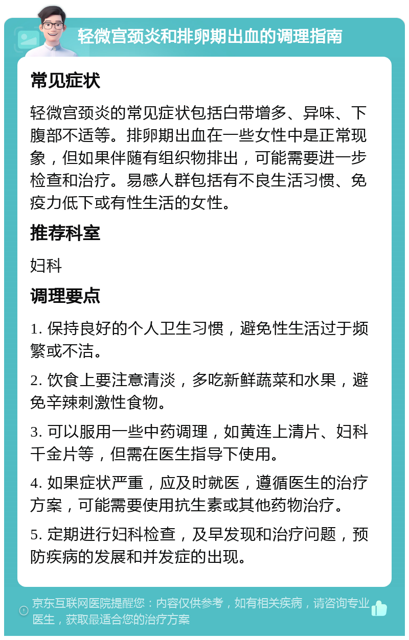 轻微宫颈炎和排卵期出血的调理指南 常见症状 轻微宫颈炎的常见症状包括白带增多、异味、下腹部不适等。排卵期出血在一些女性中是正常现象，但如果伴随有组织物排出，可能需要进一步检查和治疗。易感人群包括有不良生活习惯、免疫力低下或有性生活的女性。 推荐科室 妇科 调理要点 1. 保持良好的个人卫生习惯，避免性生活过于频繁或不洁。 2. 饮食上要注意清淡，多吃新鲜蔬菜和水果，避免辛辣刺激性食物。 3. 可以服用一些中药调理，如黄连上清片、妇科千金片等，但需在医生指导下使用。 4. 如果症状严重，应及时就医，遵循医生的治疗方案，可能需要使用抗生素或其他药物治疗。 5. 定期进行妇科检查，及早发现和治疗问题，预防疾病的发展和并发症的出现。