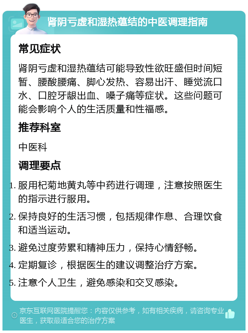 肾阴亏虚和湿热蕴结的中医调理指南 常见症状 肾阴亏虚和湿热蕴结可能导致性欲旺盛但时间短暂、腰酸腰痛、脚心发热、容易出汗、睡觉流口水、口腔牙龈出血、嗓子痛等症状。这些问题可能会影响个人的生活质量和性福感。 推荐科室 中医科 调理要点 服用杞菊地黄丸等中药进行调理，注意按照医生的指示进行服用。 保持良好的生活习惯，包括规律作息、合理饮食和适当运动。 避免过度劳累和精神压力，保持心情舒畅。 定期复诊，根据医生的建议调整治疗方案。 注意个人卫生，避免感染和交叉感染。