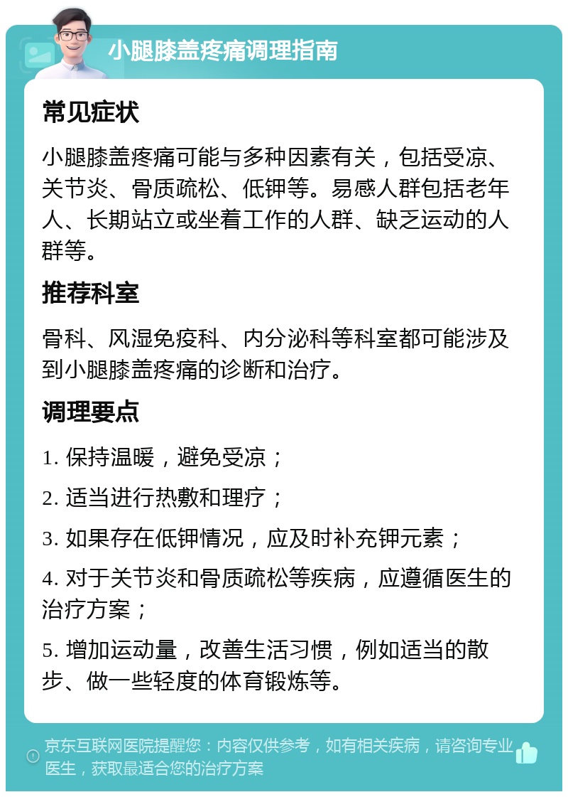 小腿膝盖疼痛调理指南 常见症状 小腿膝盖疼痛可能与多种因素有关，包括受凉、关节炎、骨质疏松、低钾等。易感人群包括老年人、长期站立或坐着工作的人群、缺乏运动的人群等。 推荐科室 骨科、风湿免疫科、内分泌科等科室都可能涉及到小腿膝盖疼痛的诊断和治疗。 调理要点 1. 保持温暖，避免受凉； 2. 适当进行热敷和理疗； 3. 如果存在低钾情况，应及时补充钾元素； 4. 对于关节炎和骨质疏松等疾病，应遵循医生的治疗方案； 5. 增加运动量，改善生活习惯，例如适当的散步、做一些轻度的体育锻炼等。