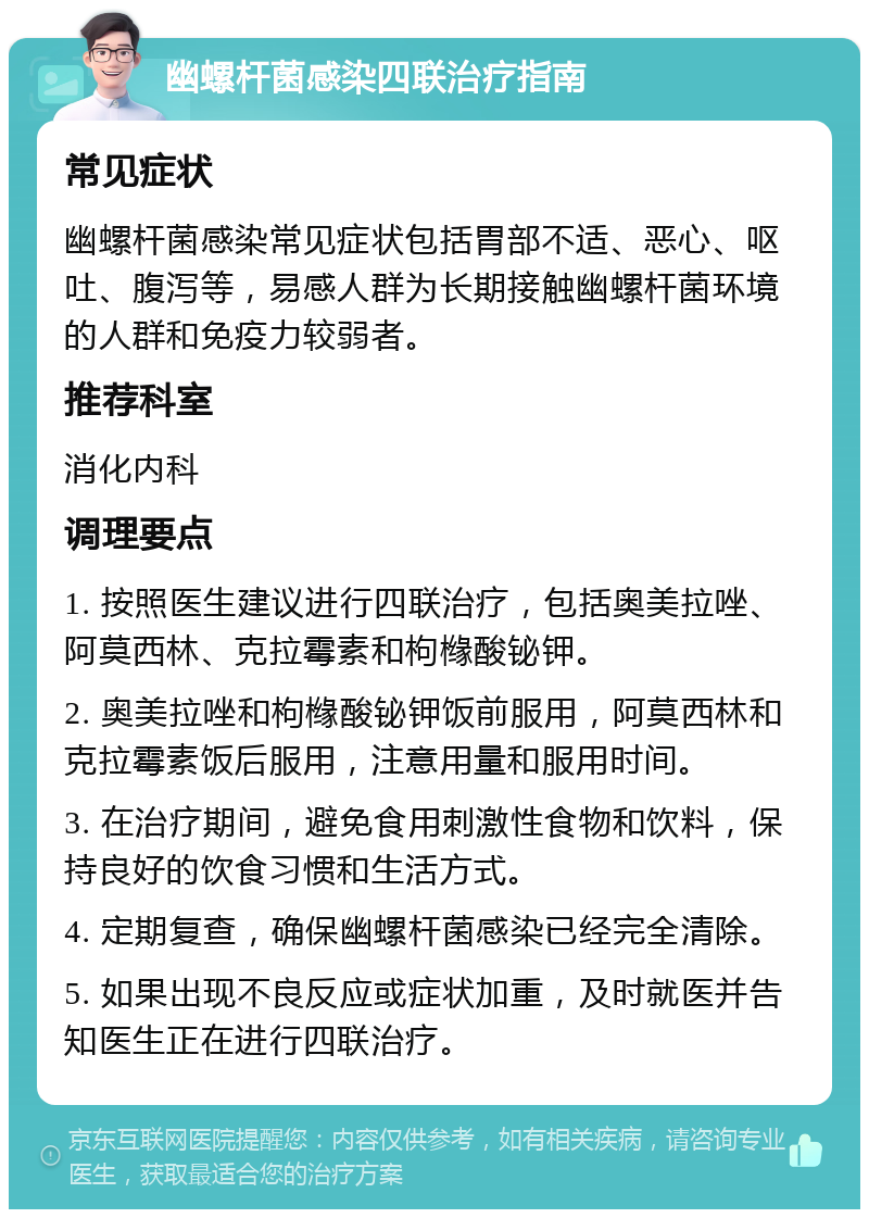 幽螺杆菌感染四联治疗指南 常见症状 幽螺杆菌感染常见症状包括胃部不适、恶心、呕吐、腹泻等，易感人群为长期接触幽螺杆菌环境的人群和免疫力较弱者。 推荐科室 消化内科 调理要点 1. 按照医生建议进行四联治疗，包括奥美拉唑、阿莫西林、克拉霉素和枸橼酸铋钾。 2. 奥美拉唑和枸橼酸铋钾饭前服用，阿莫西林和克拉霉素饭后服用，注意用量和服用时间。 3. 在治疗期间，避免食用刺激性食物和饮料，保持良好的饮食习惯和生活方式。 4. 定期复查，确保幽螺杆菌感染已经完全清除。 5. 如果出现不良反应或症状加重，及时就医并告知医生正在进行四联治疗。