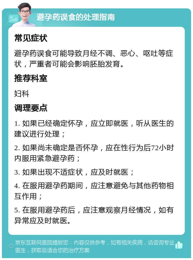 避孕药误食的处理指南 常见症状 避孕药误食可能导致月经不调、恶心、呕吐等症状，严重者可能会影响胚胎发育。 推荐科室 妇科 调理要点 1. 如果已经确定怀孕，应立即就医，听从医生的建议进行处理； 2. 如果尚未确定是否怀孕，应在性行为后72小时内服用紧急避孕药； 3. 如果出现不适症状，应及时就医； 4. 在服用避孕药期间，应注意避免与其他药物相互作用； 5. 在服用避孕药后，应注意观察月经情况，如有异常应及时就医。