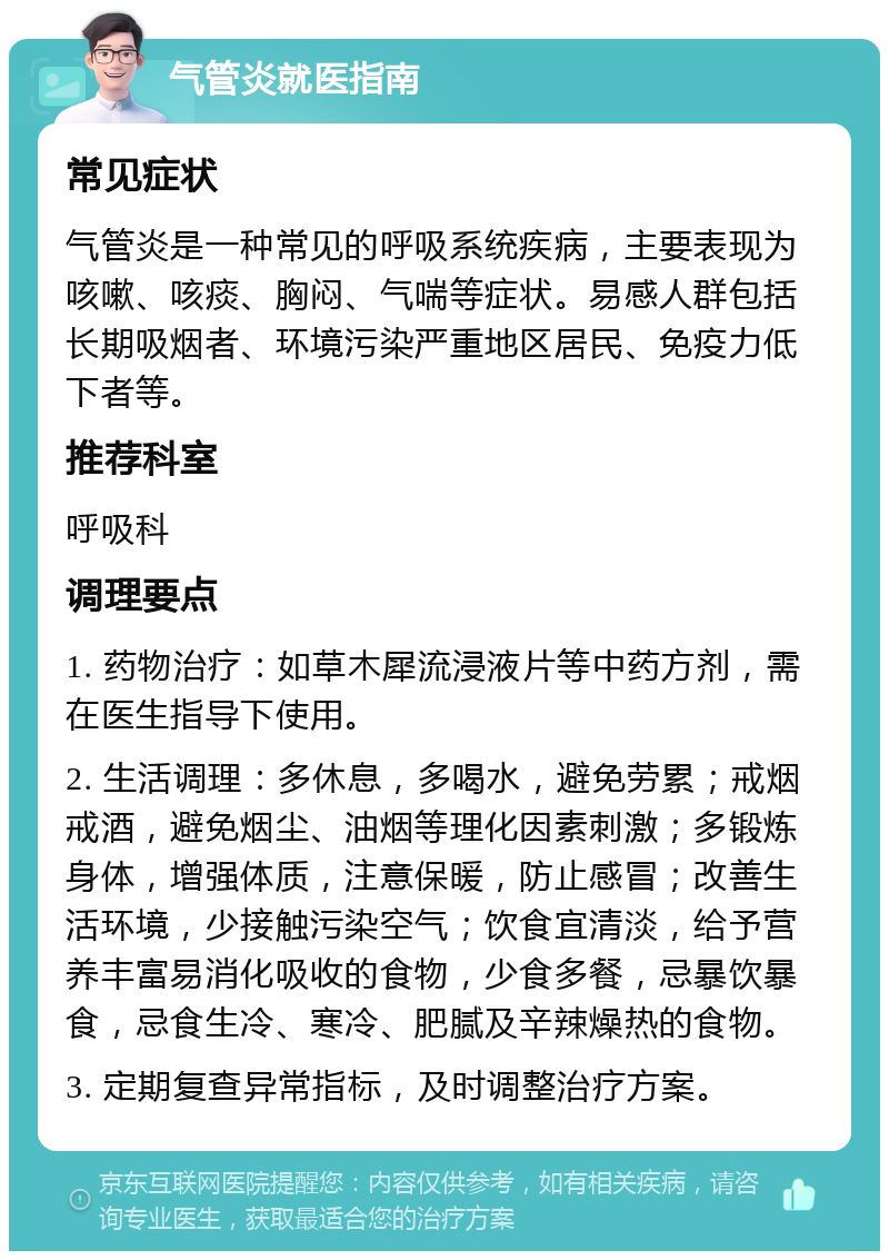 气管炎就医指南 常见症状 气管炎是一种常见的呼吸系统疾病，主要表现为咳嗽、咳痰、胸闷、气喘等症状。易感人群包括长期吸烟者、环境污染严重地区居民、免疫力低下者等。 推荐科室 呼吸科 调理要点 1. 药物治疗：如草木犀流浸液片等中药方剂，需在医生指导下使用。 2. 生活调理：多休息，多喝水，避免劳累；戒烟戒酒，避免烟尘、油烟等理化因素刺激；多锻炼身体，增强体质，注意保暖，防止感冒；改善生活环境，少接触污染空气；饮食宜清淡，给予营养丰富易消化吸收的食物，少食多餐，忌暴饮暴食，忌食生冷、寒冷、肥腻及辛辣燥热的食物。 3. 定期复查异常指标，及时调整治疗方案。