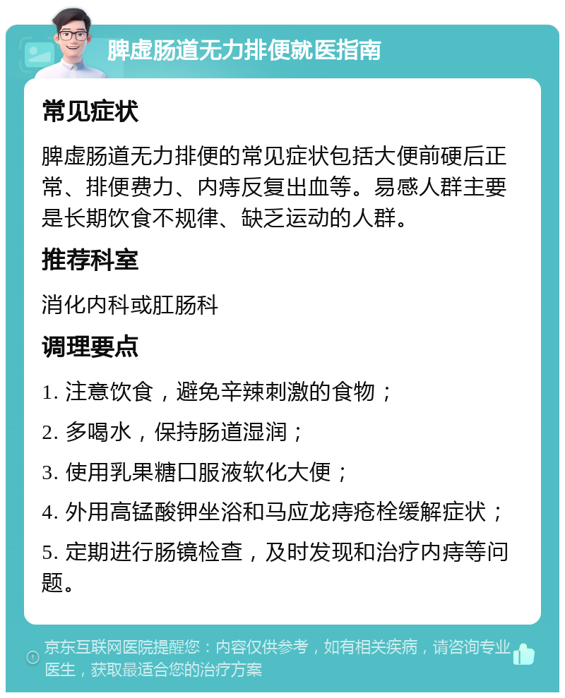 脾虚肠道无力排便就医指南 常见症状 脾虚肠道无力排便的常见症状包括大便前硬后正常、排便费力、内痔反复出血等。易感人群主要是长期饮食不规律、缺乏运动的人群。 推荐科室 消化内科或肛肠科 调理要点 1. 注意饮食，避免辛辣刺激的食物； 2. 多喝水，保持肠道湿润； 3. 使用乳果糖口服液软化大便； 4. 外用高锰酸钾坐浴和马应龙痔疮栓缓解症状； 5. 定期进行肠镜检查，及时发现和治疗内痔等问题。