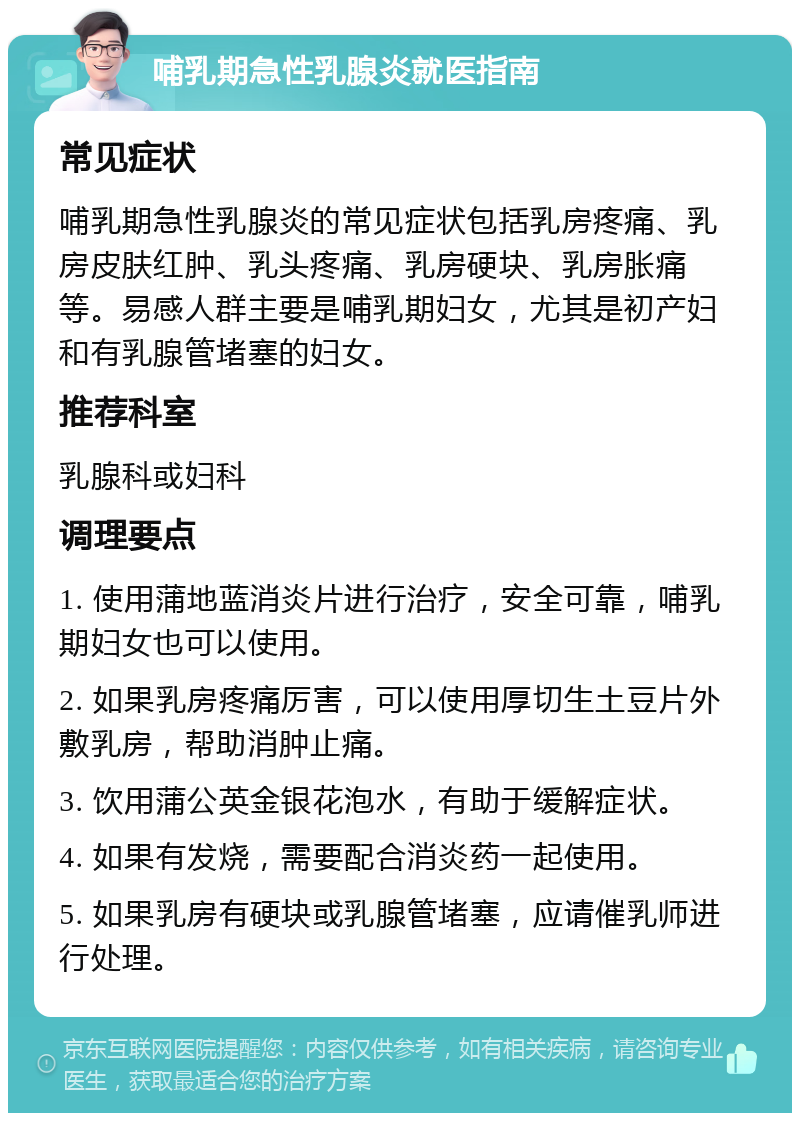 哺乳期急性乳腺炎就医指南 常见症状 哺乳期急性乳腺炎的常见症状包括乳房疼痛、乳房皮肤红肿、乳头疼痛、乳房硬块、乳房胀痛等。易感人群主要是哺乳期妇女，尤其是初产妇和有乳腺管堵塞的妇女。 推荐科室 乳腺科或妇科 调理要点 1. 使用蒲地蓝消炎片进行治疗，安全可靠，哺乳期妇女也可以使用。 2. 如果乳房疼痛厉害，可以使用厚切生土豆片外敷乳房，帮助消肿止痛。 3. 饮用蒲公英金银花泡水，有助于缓解症状。 4. 如果有发烧，需要配合消炎药一起使用。 5. 如果乳房有硬块或乳腺管堵塞，应请催乳师进行处理。