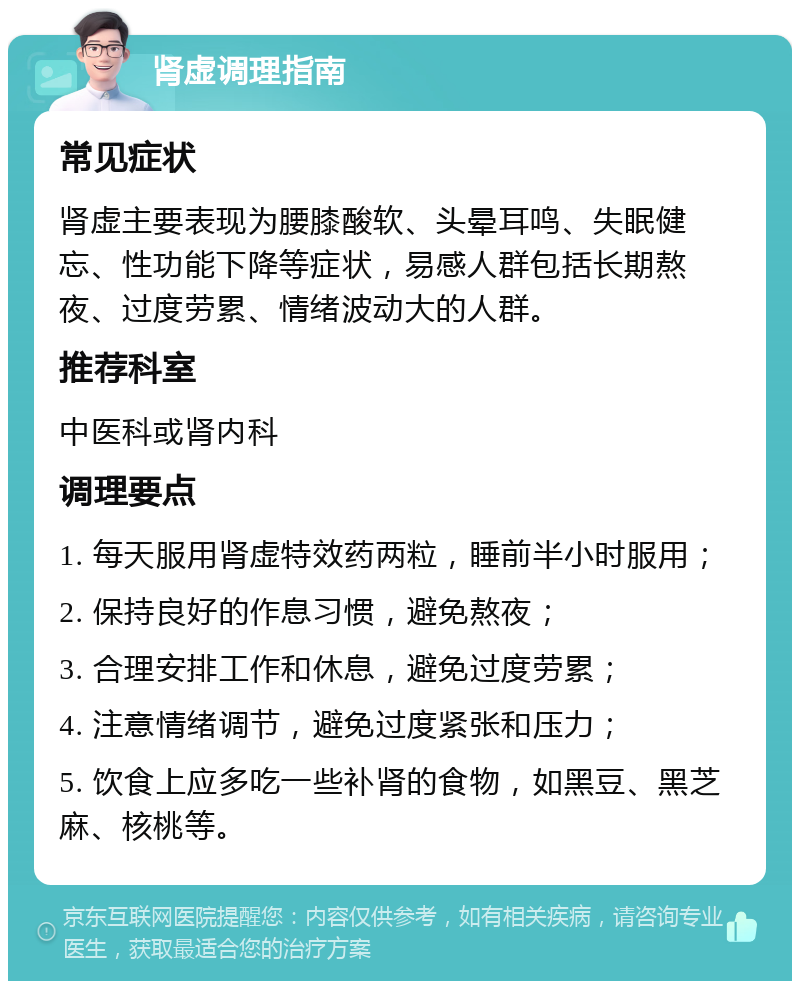 肾虚调理指南 常见症状 肾虚主要表现为腰膝酸软、头晕耳鸣、失眠健忘、性功能下降等症状，易感人群包括长期熬夜、过度劳累、情绪波动大的人群。 推荐科室 中医科或肾内科 调理要点 1. 每天服用肾虚特效药两粒，睡前半小时服用； 2. 保持良好的作息习惯，避免熬夜； 3. 合理安排工作和休息，避免过度劳累； 4. 注意情绪调节，避免过度紧张和压力； 5. 饮食上应多吃一些补肾的食物，如黑豆、黑芝麻、核桃等。