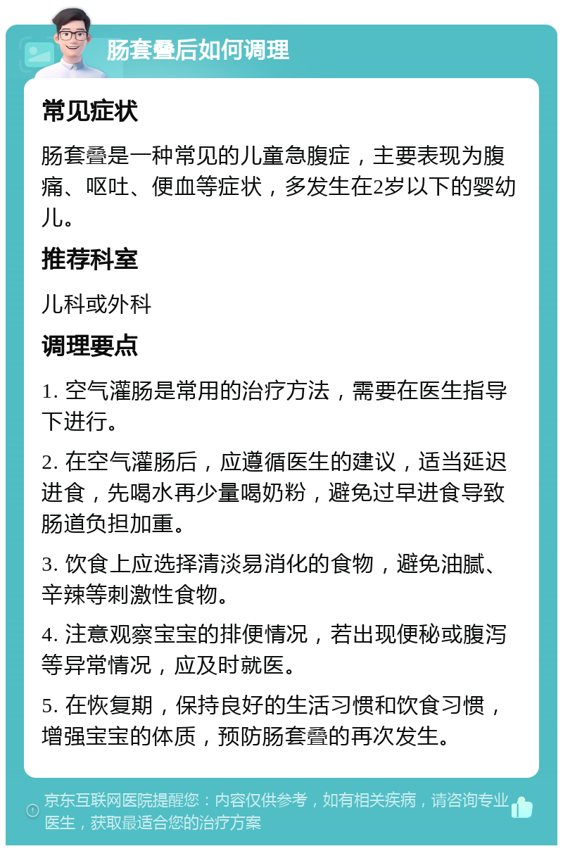 肠套叠后如何调理 常见症状 肠套叠是一种常见的儿童急腹症，主要表现为腹痛、呕吐、便血等症状，多发生在2岁以下的婴幼儿。 推荐科室 儿科或外科 调理要点 1. 空气灌肠是常用的治疗方法，需要在医生指导下进行。 2. 在空气灌肠后，应遵循医生的建议，适当延迟进食，先喝水再少量喝奶粉，避免过早进食导致肠道负担加重。 3. 饮食上应选择清淡易消化的食物，避免油腻、辛辣等刺激性食物。 4. 注意观察宝宝的排便情况，若出现便秘或腹泻等异常情况，应及时就医。 5. 在恢复期，保持良好的生活习惯和饮食习惯，增强宝宝的体质，预防肠套叠的再次发生。