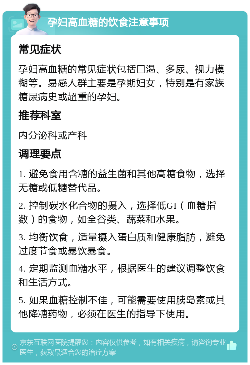 孕妇高血糖的饮食注意事项 常见症状 孕妇高血糖的常见症状包括口渴、多尿、视力模糊等。易感人群主要是孕期妇女，特别是有家族糖尿病史或超重的孕妇。 推荐科室 内分泌科或产科 调理要点 1. 避免食用含糖的益生菌和其他高糖食物，选择无糖或低糖替代品。 2. 控制碳水化合物的摄入，选择低GI（血糖指数）的食物，如全谷类、蔬菜和水果。 3. 均衡饮食，适量摄入蛋白质和健康脂肪，避免过度节食或暴饮暴食。 4. 定期监测血糖水平，根据医生的建议调整饮食和生活方式。 5. 如果血糖控制不佳，可能需要使用胰岛素或其他降糖药物，必须在医生的指导下使用。