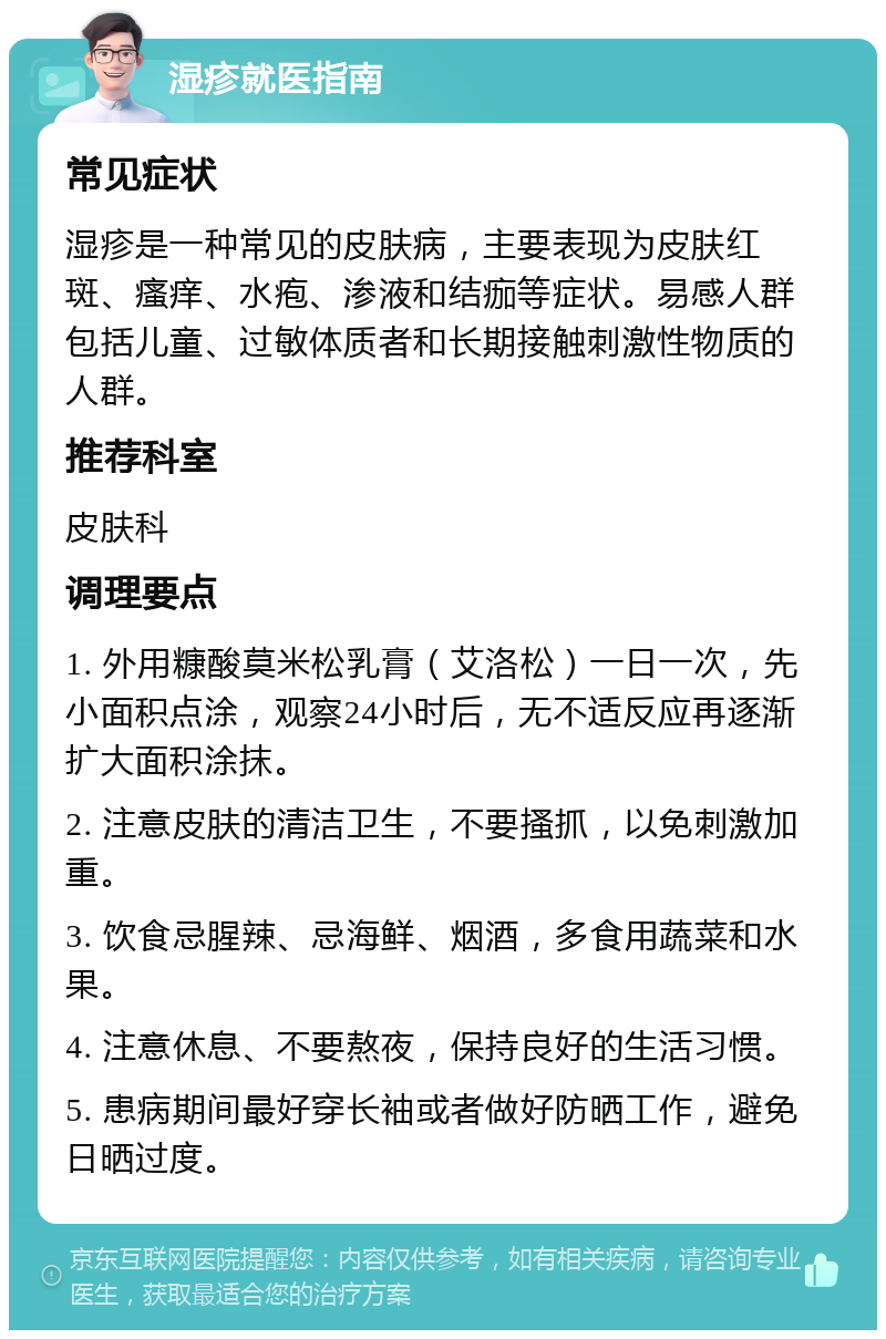 湿疹就医指南 常见症状 湿疹是一种常见的皮肤病，主要表现为皮肤红斑、瘙痒、水疱、渗液和结痂等症状。易感人群包括儿童、过敏体质者和长期接触刺激性物质的人群。 推荐科室 皮肤科 调理要点 1. 外用糠酸莫米松乳膏（艾洛松）一日一次，先小面积点涂，观察24小时后，无不适反应再逐渐扩大面积涂抹。 2. 注意皮肤的清洁卫生，不要搔抓，以免刺激加重。 3. 饮食忌腥辣、忌海鲜、烟酒，多食用蔬菜和水果。 4. 注意休息、不要熬夜，保持良好的生活习惯。 5. 患病期间最好穿长袖或者做好防晒工作，避免日晒过度。