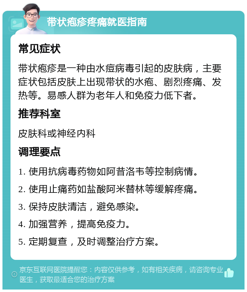 带状疱疹疼痛就医指南 常见症状 带状疱疹是一种由水痘病毒引起的皮肤病，主要症状包括皮肤上出现带状的水疱、剧烈疼痛、发热等。易感人群为老年人和免疫力低下者。 推荐科室 皮肤科或神经内科 调理要点 1. 使用抗病毒药物如阿昔洛韦等控制病情。 2. 使用止痛药如盐酸阿米替林等缓解疼痛。 3. 保持皮肤清洁，避免感染。 4. 加强营养，提高免疫力。 5. 定期复查，及时调整治疗方案。