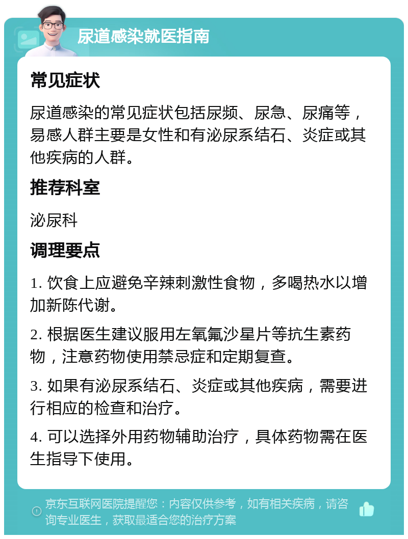 尿道感染就医指南 常见症状 尿道感染的常见症状包括尿频、尿急、尿痛等，易感人群主要是女性和有泌尿系结石、炎症或其他疾病的人群。 推荐科室 泌尿科 调理要点 1. 饮食上应避免辛辣刺激性食物，多喝热水以增加新陈代谢。 2. 根据医生建议服用左氧氟沙星片等抗生素药物，注意药物使用禁忌症和定期复查。 3. 如果有泌尿系结石、炎症或其他疾病，需要进行相应的检查和治疗。 4. 可以选择外用药物辅助治疗，具体药物需在医生指导下使用。