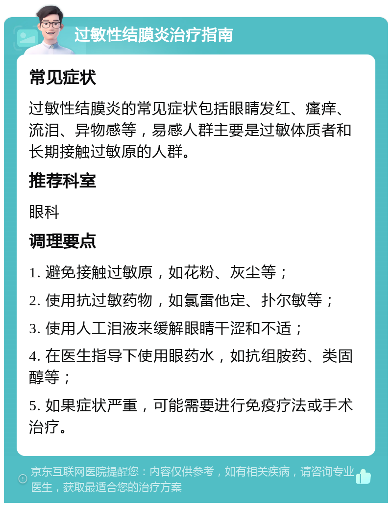 过敏性结膜炎治疗指南 常见症状 过敏性结膜炎的常见症状包括眼睛发红、瘙痒、流泪、异物感等，易感人群主要是过敏体质者和长期接触过敏原的人群。 推荐科室 眼科 调理要点 1. 避免接触过敏原，如花粉、灰尘等； 2. 使用抗过敏药物，如氯雷他定、扑尔敏等； 3. 使用人工泪液来缓解眼睛干涩和不适； 4. 在医生指导下使用眼药水，如抗组胺药、类固醇等； 5. 如果症状严重，可能需要进行免疫疗法或手术治疗。