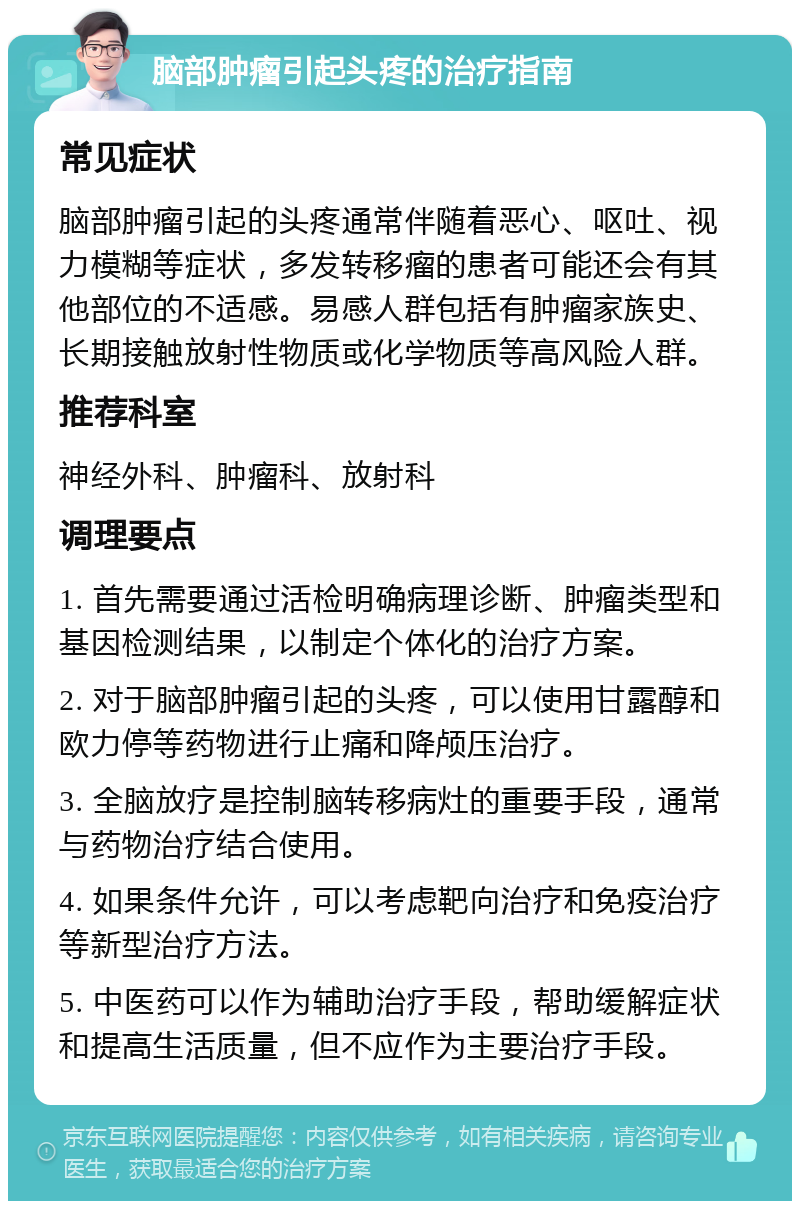 脑部肿瘤引起头疼的治疗指南 常见症状 脑部肿瘤引起的头疼通常伴随着恶心、呕吐、视力模糊等症状，多发转移瘤的患者可能还会有其他部位的不适感。易感人群包括有肿瘤家族史、长期接触放射性物质或化学物质等高风险人群。 推荐科室 神经外科、肿瘤科、放射科 调理要点 1. 首先需要通过活检明确病理诊断、肿瘤类型和基因检测结果，以制定个体化的治疗方案。 2. 对于脑部肿瘤引起的头疼，可以使用甘露醇和欧力停等药物进行止痛和降颅压治疗。 3. 全脑放疗是控制脑转移病灶的重要手段，通常与药物治疗结合使用。 4. 如果条件允许，可以考虑靶向治疗和免疫治疗等新型治疗方法。 5. 中医药可以作为辅助治疗手段，帮助缓解症状和提高生活质量，但不应作为主要治疗手段。