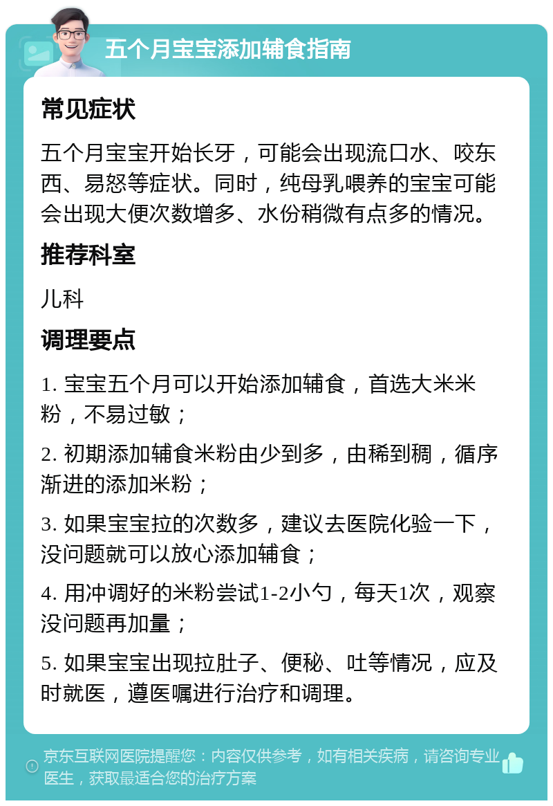 五个月宝宝添加辅食指南 常见症状 五个月宝宝开始长牙，可能会出现流口水、咬东西、易怒等症状。同时，纯母乳喂养的宝宝可能会出现大便次数增多、水份稍微有点多的情况。 推荐科室 儿科 调理要点 1. 宝宝五个月可以开始添加辅食，首选大米米粉，不易过敏； 2. 初期添加辅食米粉由少到多，由稀到稠，循序渐进的添加米粉； 3. 如果宝宝拉的次数多，建议去医院化验一下，没问题就可以放心添加辅食； 4. 用冲调好的米粉尝试1-2小勺，每天1次，观察没问题再加量； 5. 如果宝宝出现拉肚子、便秘、吐等情况，应及时就医，遵医嘱进行治疗和调理。