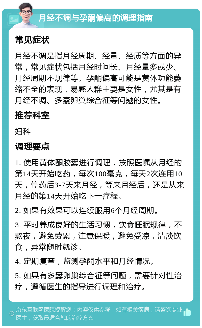 月经不调与孕酮偏高的调理指南 常见症状 月经不调是指月经周期、经量、经质等方面的异常，常见症状包括月经时间长、月经量多或少、月经周期不规律等。孕酮偏高可能是黄体功能萎缩不全的表现，易感人群主要是女性，尤其是有月经不调、多囊卵巢综合征等问题的女性。 推荐科室 妇科 调理要点 1. 使用黄体酮胶囊进行调理，按照医嘱从月经的第14天开始吃药，每次100毫克，每天2次连用10天，停药后3-7天来月经，等来月经后，还是从来月经的第14天开始吃下一疗程。 2. 如果有效果可以连续服用6个月经周期。 3. 平时养成良好的生活习惯，饮食睡眠规律，不熬夜，避免劳累，注意保暖，避免受凉，清淡饮食，异常随时就诊。 4. 定期复查，监测孕酮水平和月经情况。 5. 如果有多囊卵巢综合征等问题，需要针对性治疗，遵循医生的指导进行调理和治疗。