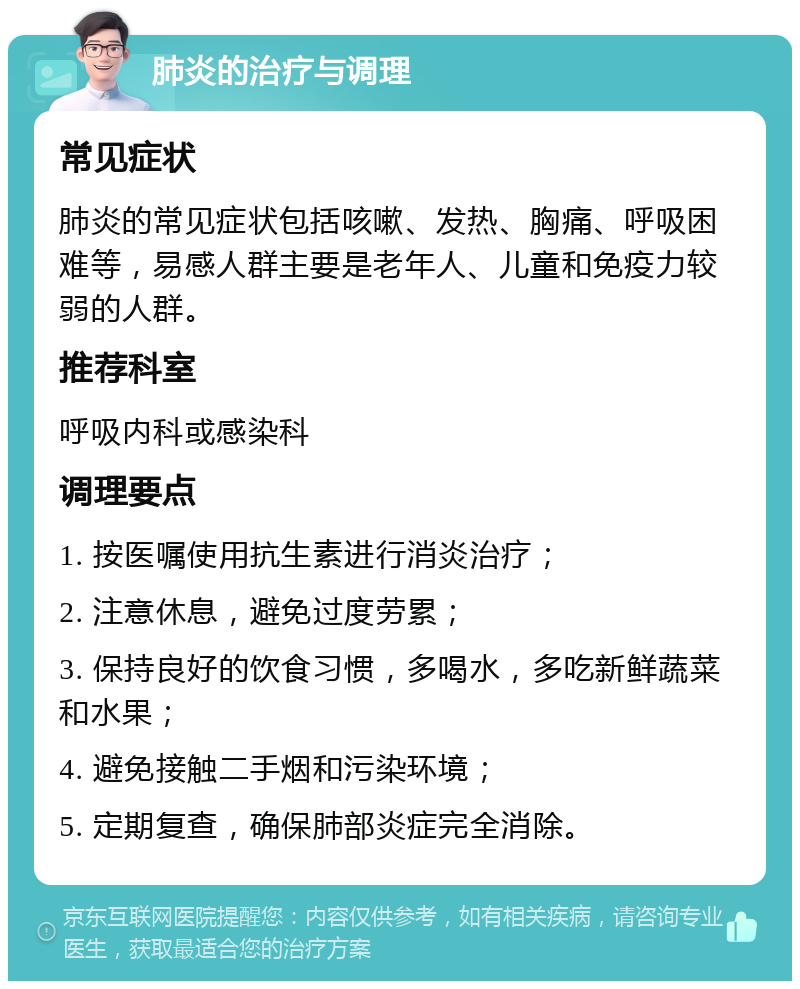 肺炎的治疗与调理 常见症状 肺炎的常见症状包括咳嗽、发热、胸痛、呼吸困难等，易感人群主要是老年人、儿童和免疫力较弱的人群。 推荐科室 呼吸内科或感染科 调理要点 1. 按医嘱使用抗生素进行消炎治疗； 2. 注意休息，避免过度劳累； 3. 保持良好的饮食习惯，多喝水，多吃新鲜蔬菜和水果； 4. 避免接触二手烟和污染环境； 5. 定期复查，确保肺部炎症完全消除。