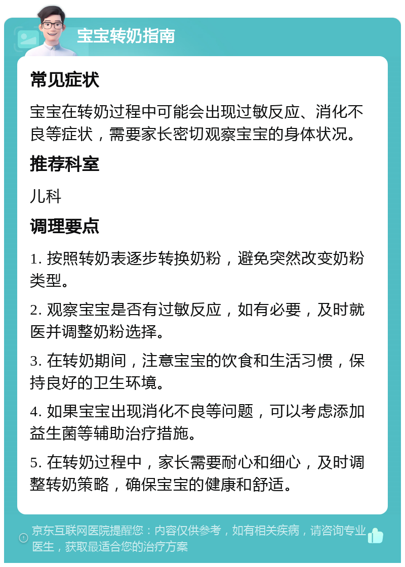 宝宝转奶指南 常见症状 宝宝在转奶过程中可能会出现过敏反应、消化不良等症状，需要家长密切观察宝宝的身体状况。 推荐科室 儿科 调理要点 1. 按照转奶表逐步转换奶粉，避免突然改变奶粉类型。 2. 观察宝宝是否有过敏反应，如有必要，及时就医并调整奶粉选择。 3. 在转奶期间，注意宝宝的饮食和生活习惯，保持良好的卫生环境。 4. 如果宝宝出现消化不良等问题，可以考虑添加益生菌等辅助治疗措施。 5. 在转奶过程中，家长需要耐心和细心，及时调整转奶策略，确保宝宝的健康和舒适。