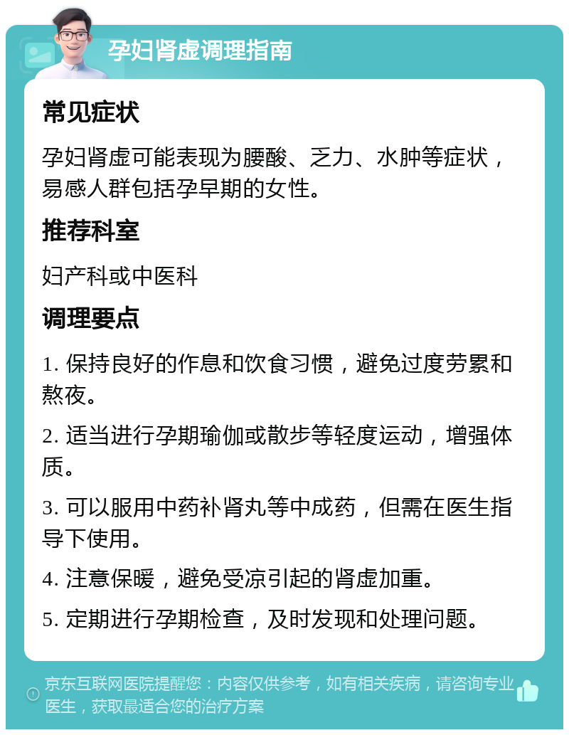 孕妇肾虚调理指南 常见症状 孕妇肾虚可能表现为腰酸、乏力、水肿等症状，易感人群包括孕早期的女性。 推荐科室 妇产科或中医科 调理要点 1. 保持良好的作息和饮食习惯，避免过度劳累和熬夜。 2. 适当进行孕期瑜伽或散步等轻度运动，增强体质。 3. 可以服用中药补肾丸等中成药，但需在医生指导下使用。 4. 注意保暖，避免受凉引起的肾虚加重。 5. 定期进行孕期检查，及时发现和处理问题。