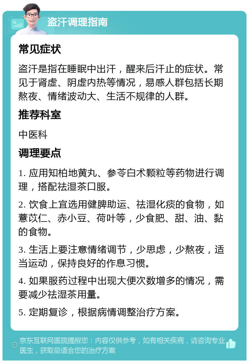 盗汗调理指南 常见症状 盗汗是指在睡眠中出汗，醒来后汗止的症状。常见于肾虚、阴虚内热等情况，易感人群包括长期熬夜、情绪波动大、生活不规律的人群。 推荐科室 中医科 调理要点 1. 应用知柏地黄丸、参苓白术颗粒等药物进行调理，搭配祛湿茶口服。 2. 饮食上宜选用健脾助运、祛湿化痰的食物，如薏苡仁、赤小豆、荷叶等，少食肥、甜、油、黏的食物。 3. 生活上要注意情绪调节，少思虑，少熬夜，适当运动，保持良好的作息习惯。 4. 如果服药过程中出现大便次数增多的情况，需要减少祛湿茶用量。 5. 定期复诊，根据病情调整治疗方案。