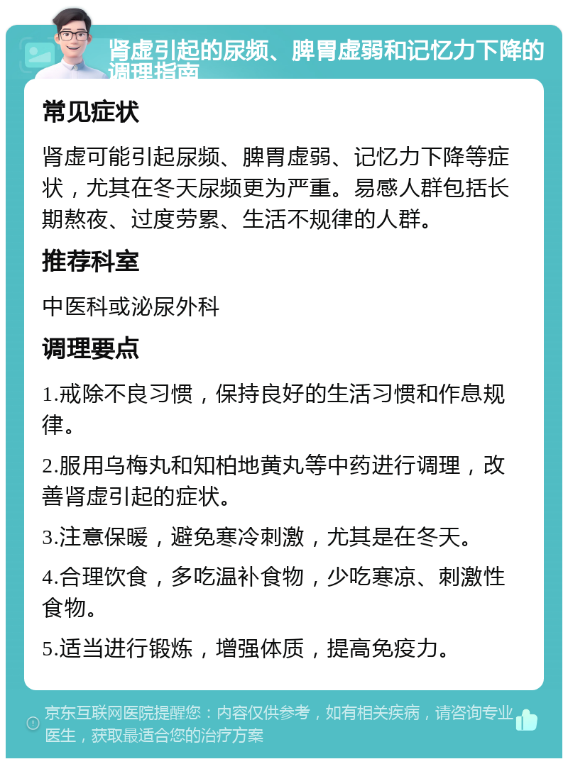 肾虚引起的尿频、脾胃虚弱和记忆力下降的调理指南 常见症状 肾虚可能引起尿频、脾胃虚弱、记忆力下降等症状，尤其在冬天尿频更为严重。易感人群包括长期熬夜、过度劳累、生活不规律的人群。 推荐科室 中医科或泌尿外科 调理要点 1.戒除不良习惯，保持良好的生活习惯和作息规律。 2.服用乌梅丸和知柏地黄丸等中药进行调理，改善肾虚引起的症状。 3.注意保暖，避免寒冷刺激，尤其是在冬天。 4.合理饮食，多吃温补食物，少吃寒凉、刺激性食物。 5.适当进行锻炼，增强体质，提高免疫力。